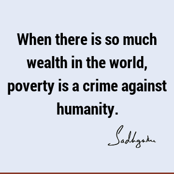 When there is so much wealth in the world, poverty is a crime against