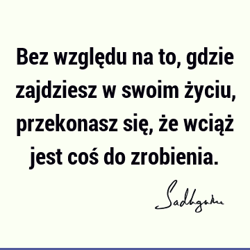 Bez względu na to, gdzie zajdziesz w swoim życiu, przekonasz się, że wciąż jest coś do