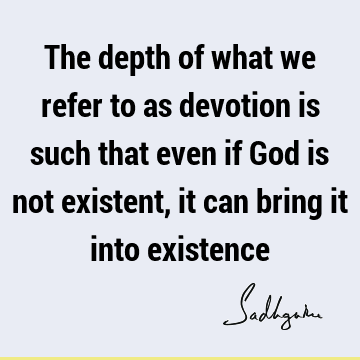 The depth of what we refer to as devotion is such that even if God is not existent, it can bring it into