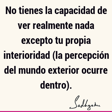 No tienes la capacidad de ver realmente nada excepto tu propia interioridad (la percepción del mundo exterior ocurre dentro)