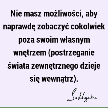 Nie masz możliwości, aby naprawdę zobaczyć cokolwiek poza swoim własnym wnętrzem (postrzeganie świata zewnętrznego dzieje się wewnątrz)