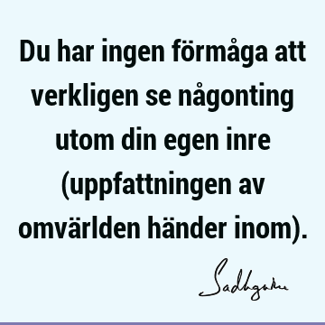 Du har ingen förmåga att verkligen se någonting utom din egen inre (uppfattningen av omvärlden händer inom)