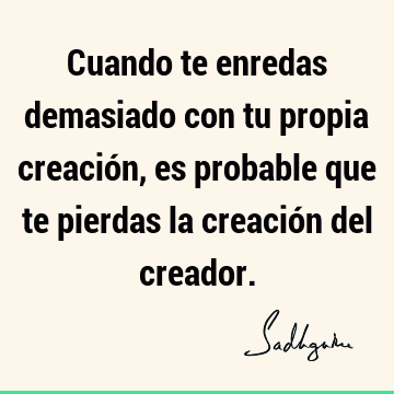 Cuando te enredas demasiado con tu propia creación, es probable que te pierdas la creación del