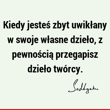 Kiedy jesteś zbyt uwikłany w swoje własne dzieło, z pewnością przegapisz dzieło twó