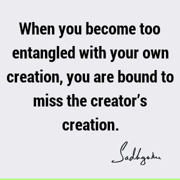 When you become too entangled with your own creation, you are bound to miss the creator’s