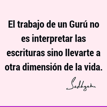 El trabajo de un Gurú no es interpretar las escrituras sino llevarte a otra dimensión de la