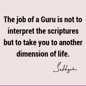 The job of a Guru is not to interpret the scriptures but to take you to another dimension of