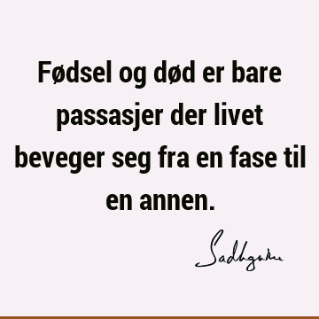 Fødsel og død er bare passasjer der livet beveger seg fra en fase til en