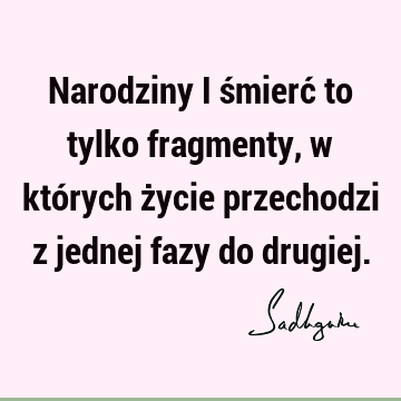 Narodziny i śmierć to tylko fragmenty, w których życie przechodzi z jednej fazy do