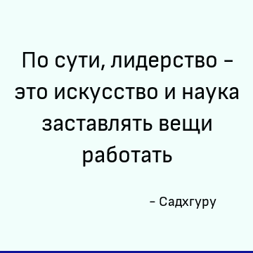 По сути, лидерство - это искусство и наука заставлять вещи работать
