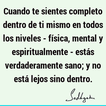 Cuando te sientes completo dentro de ti mismo en todos los niveles - física, mental y espiritualmente - estás verdaderamente sano; y no está lejos sino