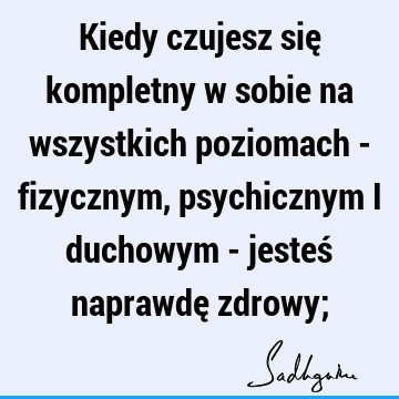 Kiedy czujesz się kompletny w sobie na wszystkich poziomach - fizycznym, psychicznym i duchowym - jesteś naprawdę zdrowy;