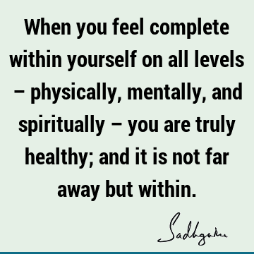 When you feel complete within yourself on all levels – physically, mentally, and spiritually – you are truly healthy; and it is not far away but