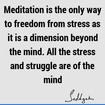 Meditation is the only way to freedom from stress as it is a dimension beyond the mind. All the stress and struggle are of the