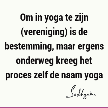 Om in yoga te zijn (vereniging) is de bestemming, maar ergens onderweg kreeg het proces zelf de naam