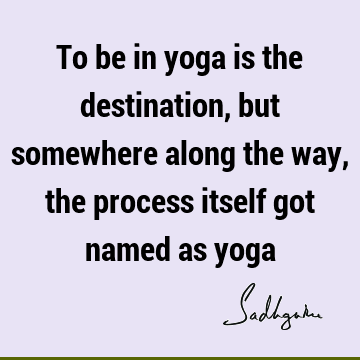 To be in yoga is the destination, but somewhere along the way, the process itself got named as