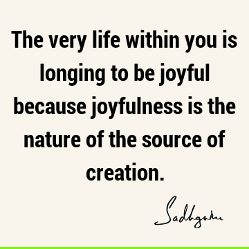 The very life within you is longing to be joyful because joyfulness is the nature of the source of