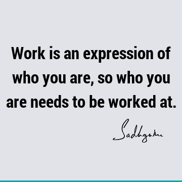Work is an expression of who you are, so who you are needs to be worked