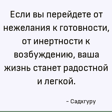 Если вы перейдете от нежелания к готовности, от инертности к возбуждению, ваша жизнь станет радостной и легкой
