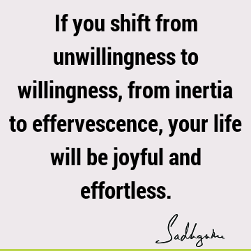 If you shift from unwillingness to willingness, from inertia to effervescence, your life will be joyful and