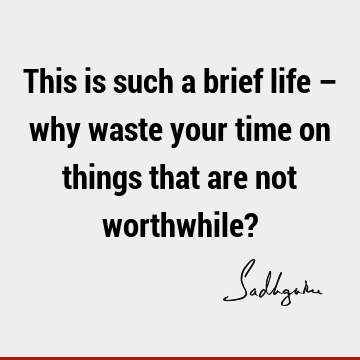 This is such a brief life – why waste your time on things that are not worthwhile?