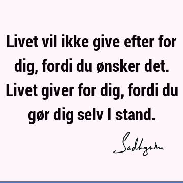 Livet vil ikke give efter for dig, fordi du ønsker det. Livet giver for dig, fordi du gør dig selv i