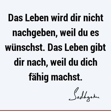 Das Leben wird dir nicht nachgeben, weil du es wünschst. Das Leben gibt dir nach, weil du dich fähig