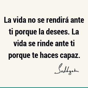 La vida no se rendirá ante ti porque la desees. La vida se rinde ante ti porque te haces