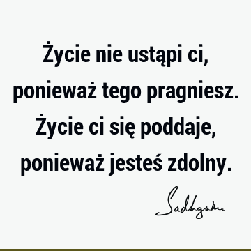 Życie nie ustąpi ci, ponieważ tego pragniesz. Życie ci się poddaje, ponieważ jesteś