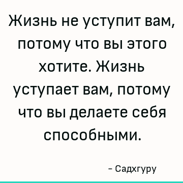 Жизнь не уступит вам, потому что вы этого хотите. Жизнь уступает вам, потому что вы делаете себя способными