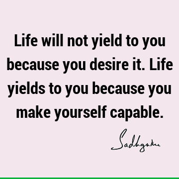 Life will not yield to you because you desire it. Life yields to you because you make yourself