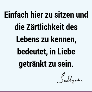 Einfach hier zu sitzen und die Zärtlichkeit des Lebens zu kennen, bedeutet, in Liebe getränkt zu