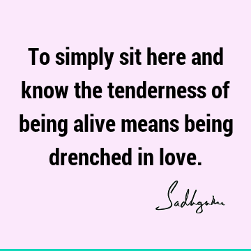 To simply sit here and know the tenderness of being alive means being drenched in