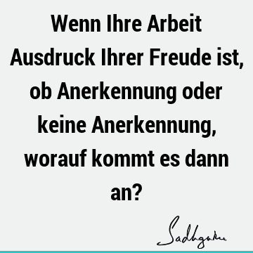 Wenn Ihre Arbeit Ausdruck Ihrer Freude ist, ob Anerkennung oder keine Anerkennung, worauf kommt es dann an?