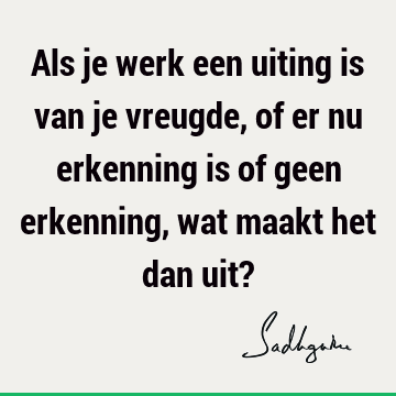 Als je werk een uiting is van je vreugde, of er nu erkenning is of geen erkenning, wat maakt het dan uit?