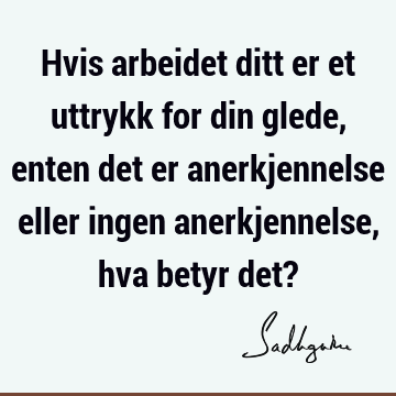 Hvis arbeidet ditt er et uttrykk for din glede, enten det er anerkjennelse eller ingen anerkjennelse, hva betyr det?