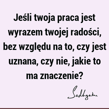 Jeśli twoja praca jest wyrazem twojej radości, bez względu na to, czy jest uznana, czy nie, jakie to ma znaczenie?