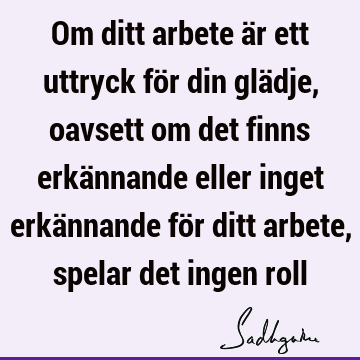 Om ditt arbete är ett uttryck för din glädje, oavsett om det finns erkännande eller inget erkännande för ditt arbete, spelar det ingen