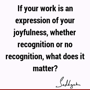If your work is an expression of your joyfulness, whether recognition or no recognition, what does it matter?