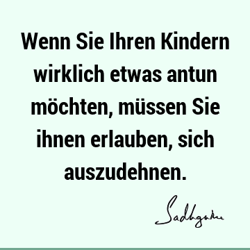 Wenn Sie Ihren Kindern wirklich etwas antun möchten, müssen Sie ihnen erlauben, sich