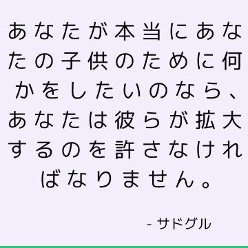 あなたが本当にあなたの子供のために何かをしたいのなら、あなたは彼らが拡大するのを許さなければなりません。