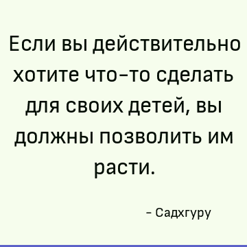 Если вы действительно хотите что-то сделать для своих детей, вы должны позволить им расти