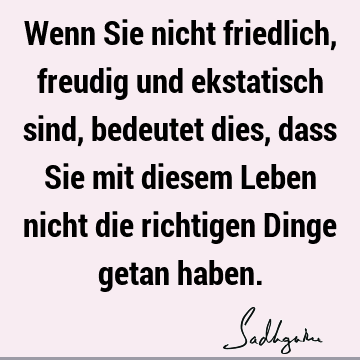 Wenn Sie nicht friedlich, freudig und ekstatisch sind, bedeutet dies, dass Sie mit diesem Leben nicht die richtigen Dinge getan