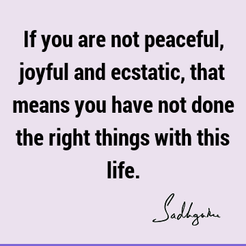 If you are not peaceful, joyful and ecstatic, that means you have not done the right things with this