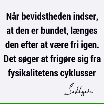 Når bevidstheden indser, at den er bundet, længes den efter at være fri igen. Det søger at frigøre sig fra fysikalitetens