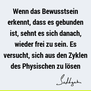 Wenn das Bewusstsein erkennt, dass es gebunden ist, sehnt es sich danach, wieder frei zu sein. Es versucht, sich aus den Zyklen des Physischen zu lö