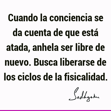 Cuando la conciencia se da cuenta de que está atada, anhela ser libre de nuevo. Busca liberarse de los ciclos de la