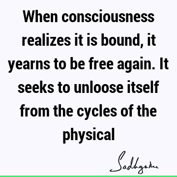 When consciousness realizes it is bound, it yearns to be free again. It seeks to unloose itself from the cycles of the