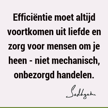 Efficiëntie moet altijd voortkomen uit liefde en zorg voor mensen om je heen - niet mechanisch, onbezorgd