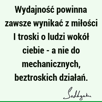 Wydajność powinna zawsze wynikać z miłości i troski o ludzi wokół ciebie - a nie do mechanicznych, beztroskich działań